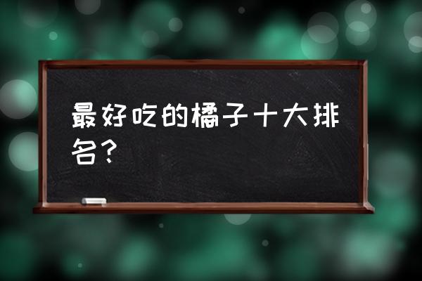 现在市面上哪种柑橘最畅销 最好吃的橘子十大排名？