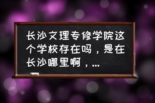 长沙最大的专修学院 长沙文理专修学院这个学校存在吗，是在长沙哪里啊，有没有谁去过啊，这个学校的学历怎么样，可以进厂吗？