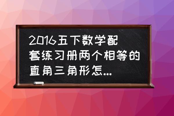 三角形变成长方形的方法 2016五下数学配套练习册两个相等的直角三角形怎样通过平移或旋转变成长方形？