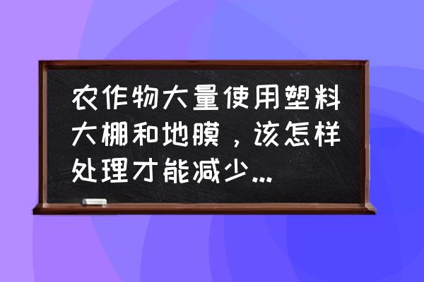 地膜的污染问题如何解决 农作物大量使用塑料大棚和地膜，该怎样处理才能减少塑料污染？