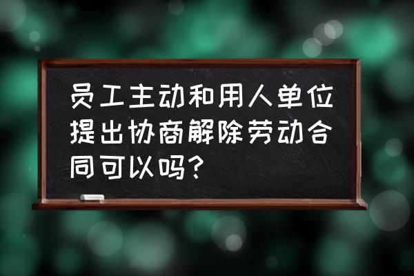 怎样和用人单位协商 员工主动和用人单位提出协商解除劳动合同可以吗？