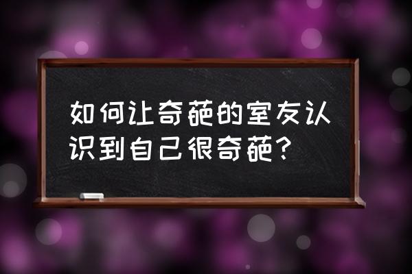 怎么对付奇葩的室友 如何让奇葩的室友认识到自己很奇葩？