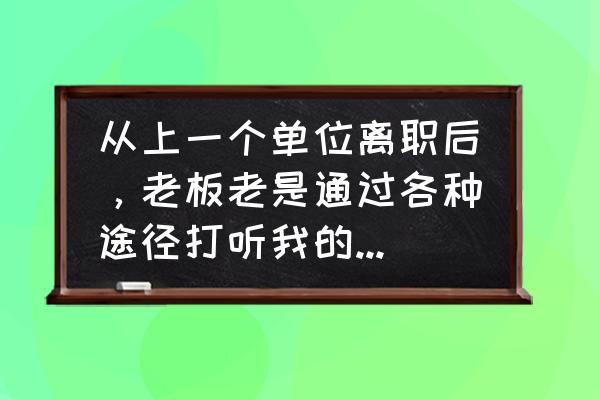 别人问你上一份工作为什么辞职 从上一个单位离职后，老板老是通过各种途径打听我的去处，什么意思？