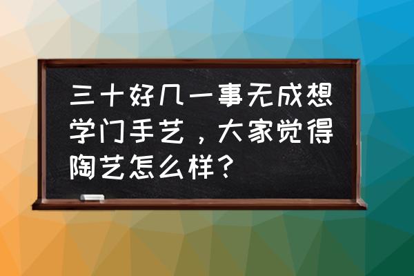 35岁学什么技术不晚 三十好几一事无成想学门手艺，大家觉得陶艺怎么样？