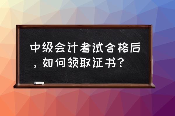 中级会计考过了怎么领证书 中级会计考试合格后，如何领取证书？