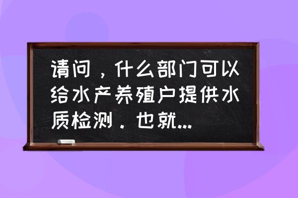 水产养殖中常用的水质检测方法 请问，什么部门可以给水产养殖户提供水质检测。也就是说水产养殖户的水检测，应该去哪个部门啊？谢谢？