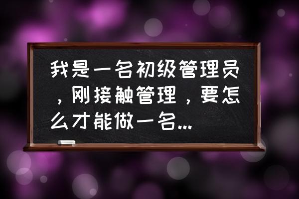 如何做一个称职的管理者 我是一名初级管理员，刚接触管理，要怎么才能做一名合格的管理？