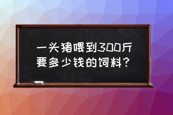 一头猪喂到300斤要多少钱的饲料 一头猪喂到300斤要多少钱的饲料？