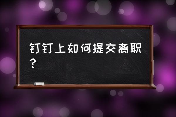 钉钉里面离职申请模板 钉钉上如何提交离职？