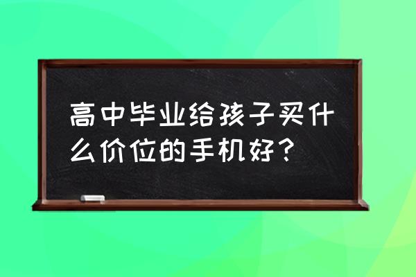 高三考完后买什么手机好 高中毕业给孩子买什么价位的手机好？