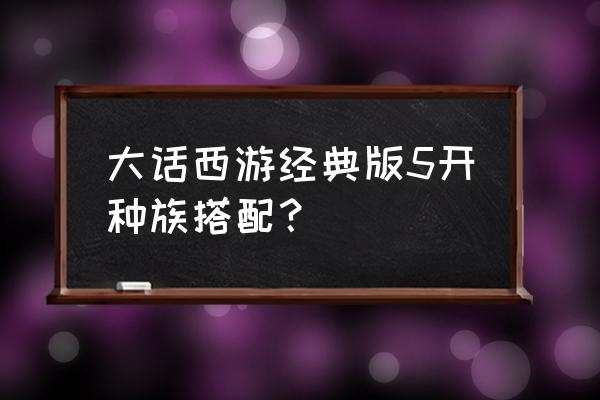 大话西游手游三开最佳配置 大话西游经典版5开种族搭配？