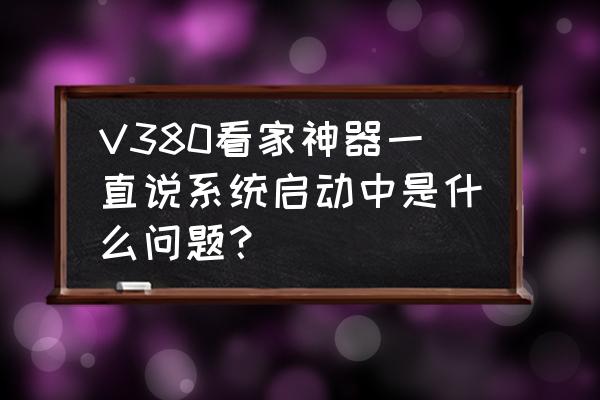 打火神器要打几次才能启动 V380看家神器一直说系统启动中是什么问题？