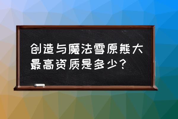 熊大的特殊技能 创造与魔法雪原熊大最高资质是多少？