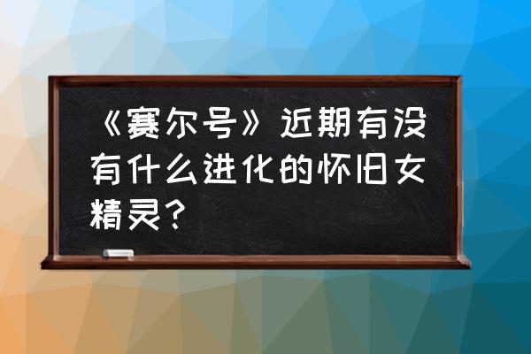 赛尔号怀旧服怎么在白天进入 《赛尔号》近期有没有什么进化的怀旧女精灵？