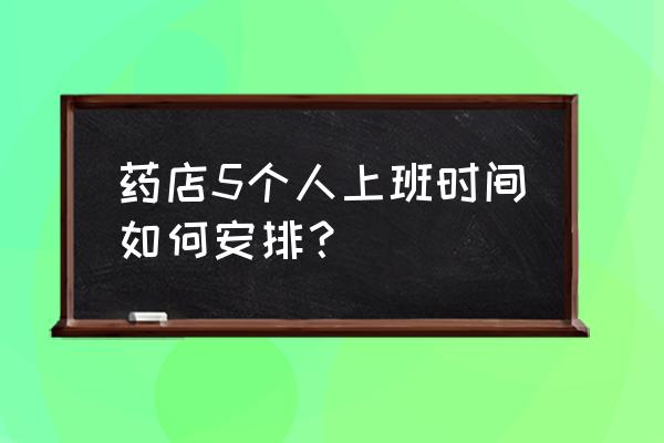 店里面三四个员工怎么安排工作 药店5个人上班时间如何安排？