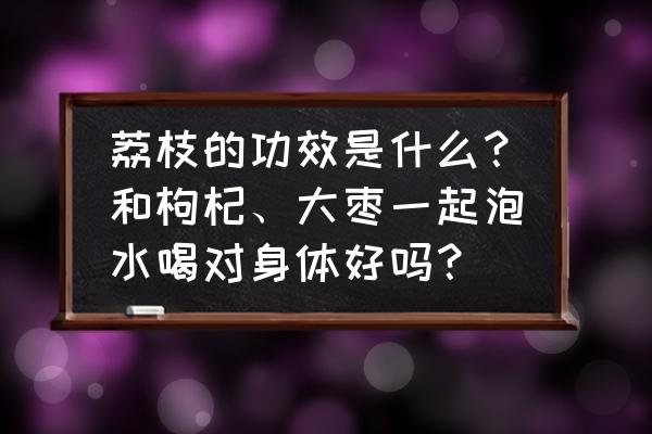 荔枝的基础知识 荔枝的功效是什么？和枸杞、大枣一起泡水喝对身体好吗？