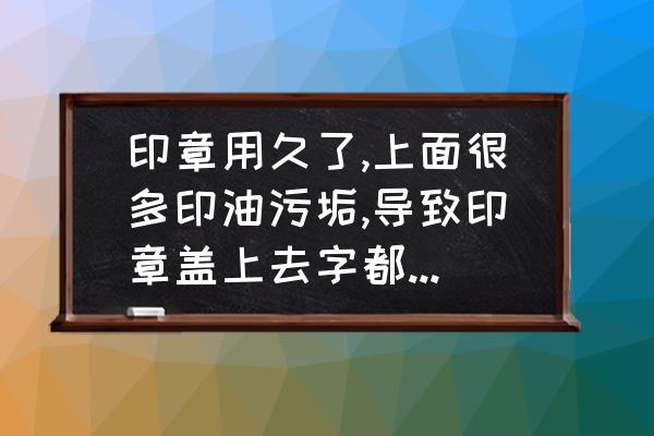 字消失又模糊的效果怎么做 印章用久了,上面很多印油污垢,导致印章盖上去字都年不清，怎样去掉？