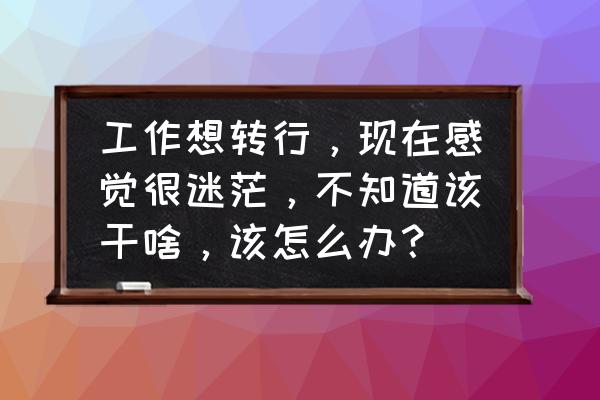 改行该考虑什么 工作想转行，现在感觉很迷茫，不知道该干啥，该怎么办？