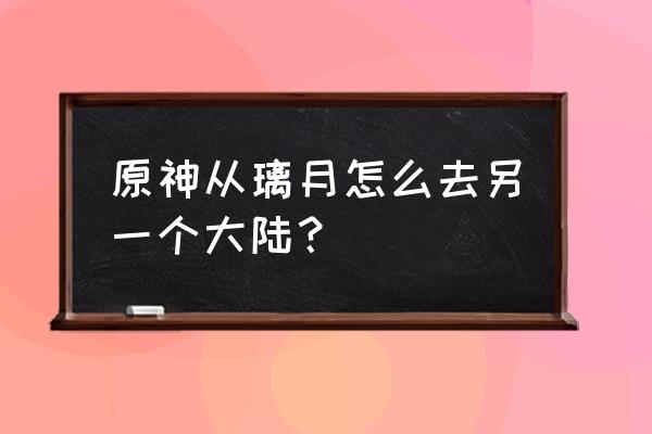 原神如何从璃月走到到期 原神从璃月怎么去另一个大陆？