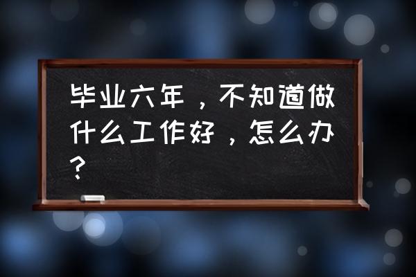 5年以上工作经验 毕业六年，不知道做什么工作好，怎么办？